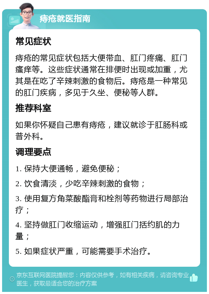 痔疮就医指南 常见症状 痔疮的常见症状包括大便带血、肛门疼痛、肛门瘙痒等。这些症状通常在排便时出现或加重，尤其是在吃了辛辣刺激的食物后。痔疮是一种常见的肛门疾病，多见于久坐、便秘等人群。 推荐科室 如果你怀疑自己患有痔疮，建议就诊于肛肠科或普外科。 调理要点 1. 保持大便通畅，避免便秘； 2. 饮食清淡，少吃辛辣刺激的食物； 3. 使用复方角菜酸酯膏和栓剂等药物进行局部治疗； 4. 坚持做肛门收缩运动，增强肛门括约肌的力量； 5. 如果症状严重，可能需要手术治疗。