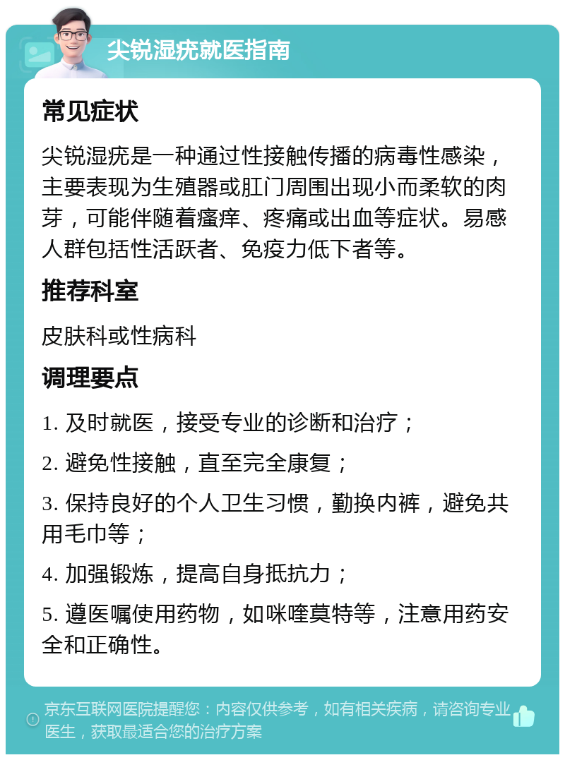 尖锐湿疣就医指南 常见症状 尖锐湿疣是一种通过性接触传播的病毒性感染，主要表现为生殖器或肛门周围出现小而柔软的肉芽，可能伴随着瘙痒、疼痛或出血等症状。易感人群包括性活跃者、免疫力低下者等。 推荐科室 皮肤科或性病科 调理要点 1. 及时就医，接受专业的诊断和治疗； 2. 避免性接触，直至完全康复； 3. 保持良好的个人卫生习惯，勤换内裤，避免共用毛巾等； 4. 加强锻炼，提高自身抵抗力； 5. 遵医嘱使用药物，如咪喹莫特等，注意用药安全和正确性。