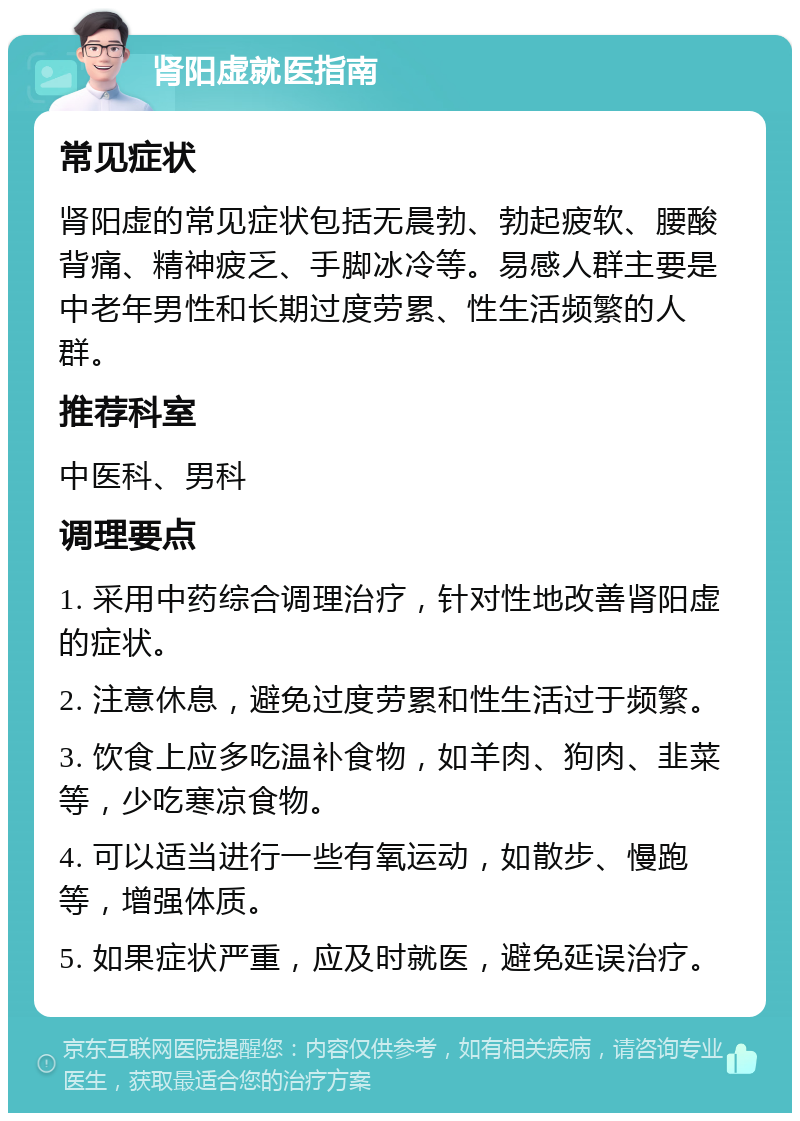 肾阳虚就医指南 常见症状 肾阳虚的常见症状包括无晨勃、勃起疲软、腰酸背痛、精神疲乏、手脚冰冷等。易感人群主要是中老年男性和长期过度劳累、性生活频繁的人群。 推荐科室 中医科、男科 调理要点 1. 采用中药综合调理治疗，针对性地改善肾阳虚的症状。 2. 注意休息，避免过度劳累和性生活过于频繁。 3. 饮食上应多吃温补食物，如羊肉、狗肉、韭菜等，少吃寒凉食物。 4. 可以适当进行一些有氧运动，如散步、慢跑等，增强体质。 5. 如果症状严重，应及时就医，避免延误治疗。