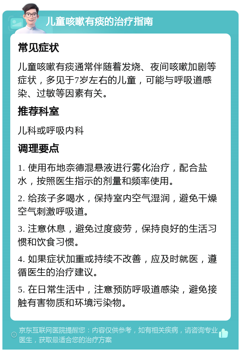 儿童咳嗽有痰的治疗指南 常见症状 儿童咳嗽有痰通常伴随着发烧、夜间咳嗽加剧等症状，多见于7岁左右的儿童，可能与呼吸道感染、过敏等因素有关。 推荐科室 儿科或呼吸内科 调理要点 1. 使用布地奈德混悬液进行雾化治疗，配合盐水，按照医生指示的剂量和频率使用。 2. 给孩子多喝水，保持室内空气湿润，避免干燥空气刺激呼吸道。 3. 注意休息，避免过度疲劳，保持良好的生活习惯和饮食习惯。 4. 如果症状加重或持续不改善，应及时就医，遵循医生的治疗建议。 5. 在日常生活中，注意预防呼吸道感染，避免接触有害物质和环境污染物。