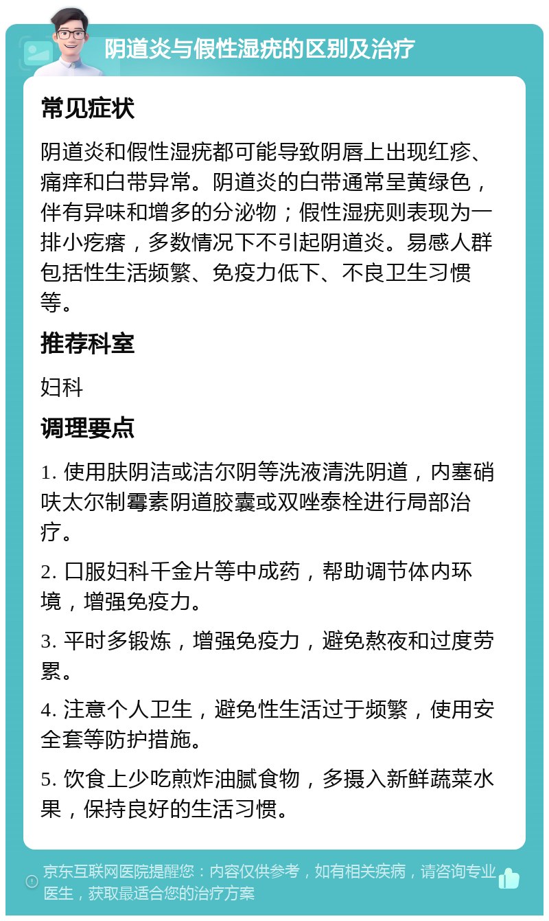 阴道炎与假性湿疣的区别及治疗 常见症状 阴道炎和假性湿疣都可能导致阴唇上出现红疹、痛痒和白带异常。阴道炎的白带通常呈黄绿色，伴有异味和增多的分泌物；假性湿疣则表现为一排小疙瘩，多数情况下不引起阴道炎。易感人群包括性生活频繁、免疫力低下、不良卫生习惯等。 推荐科室 妇科 调理要点 1. 使用肤阴洁或洁尔阴等洗液清洗阴道，内塞硝呋太尔制霉素阴道胶囊或双唑泰栓进行局部治疗。 2. 口服妇科千金片等中成药，帮助调节体内环境，增强免疫力。 3. 平时多锻炼，增强免疫力，避免熬夜和过度劳累。 4. 注意个人卫生，避免性生活过于频繁，使用安全套等防护措施。 5. 饮食上少吃煎炸油腻食物，多摄入新鲜蔬菜水果，保持良好的生活习惯。