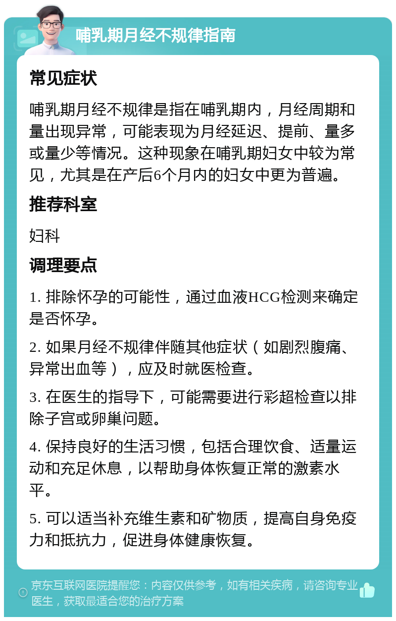 哺乳期月经不规律指南 常见症状 哺乳期月经不规律是指在哺乳期内，月经周期和量出现异常，可能表现为月经延迟、提前、量多或量少等情况。这种现象在哺乳期妇女中较为常见，尤其是在产后6个月内的妇女中更为普遍。 推荐科室 妇科 调理要点 1. 排除怀孕的可能性，通过血液HCG检测来确定是否怀孕。 2. 如果月经不规律伴随其他症状（如剧烈腹痛、异常出血等），应及时就医检查。 3. 在医生的指导下，可能需要进行彩超检查以排除子宫或卵巢问题。 4. 保持良好的生活习惯，包括合理饮食、适量运动和充足休息，以帮助身体恢复正常的激素水平。 5. 可以适当补充维生素和矿物质，提高自身免疫力和抵抗力，促进身体健康恢复。