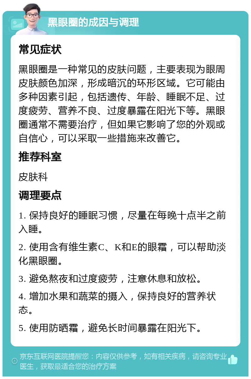 黑眼圈的成因与调理 常见症状 黑眼圈是一种常见的皮肤问题，主要表现为眼周皮肤颜色加深，形成暗沉的环形区域。它可能由多种因素引起，包括遗传、年龄、睡眠不足、过度疲劳、营养不良、过度暴露在阳光下等。黑眼圈通常不需要治疗，但如果它影响了您的外观或自信心，可以采取一些措施来改善它。 推荐科室 皮肤科 调理要点 1. 保持良好的睡眠习惯，尽量在每晚十点半之前入睡。 2. 使用含有维生素C、K和E的眼霜，可以帮助淡化黑眼圈。 3. 避免熬夜和过度疲劳，注意休息和放松。 4. 增加水果和蔬菜的摄入，保持良好的营养状态。 5. 使用防晒霜，避免长时间暴露在阳光下。