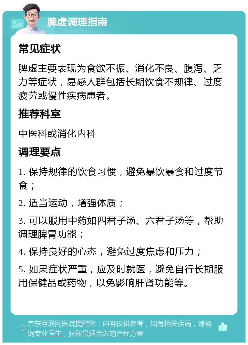 脾虚调理指南 常见症状 脾虚主要表现为食欲不振、消化不良、腹泻、乏力等症状，易感人群包括长期饮食不规律、过度疲劳或慢性疾病患者。 推荐科室 中医科或消化内科 调理要点 1. 保持规律的饮食习惯，避免暴饮暴食和过度节食； 2. 适当运动，增强体质； 3. 可以服用中药如四君子汤、六君子汤等，帮助调理脾胃功能； 4. 保持良好的心态，避免过度焦虑和压力； 5. 如果症状严重，应及时就医，避免自行长期服用保健品或药物，以免影响肝肾功能等。