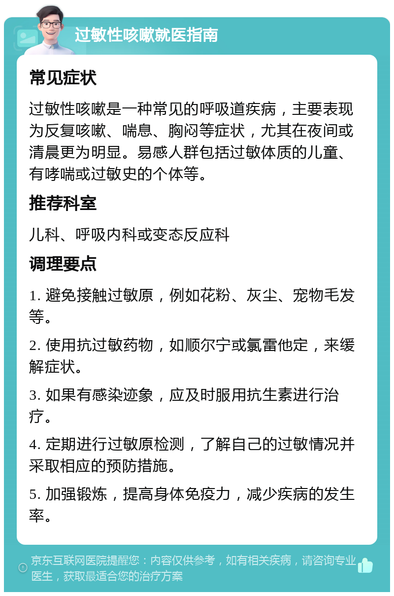 过敏性咳嗽就医指南 常见症状 过敏性咳嗽是一种常见的呼吸道疾病，主要表现为反复咳嗽、喘息、胸闷等症状，尤其在夜间或清晨更为明显。易感人群包括过敏体质的儿童、有哮喘或过敏史的个体等。 推荐科室 儿科、呼吸内科或变态反应科 调理要点 1. 避免接触过敏原，例如花粉、灰尘、宠物毛发等。 2. 使用抗过敏药物，如顺尔宁或氯雷他定，来缓解症状。 3. 如果有感染迹象，应及时服用抗生素进行治疗。 4. 定期进行过敏原检测，了解自己的过敏情况并采取相应的预防措施。 5. 加强锻炼，提高身体免疫力，减少疾病的发生率。