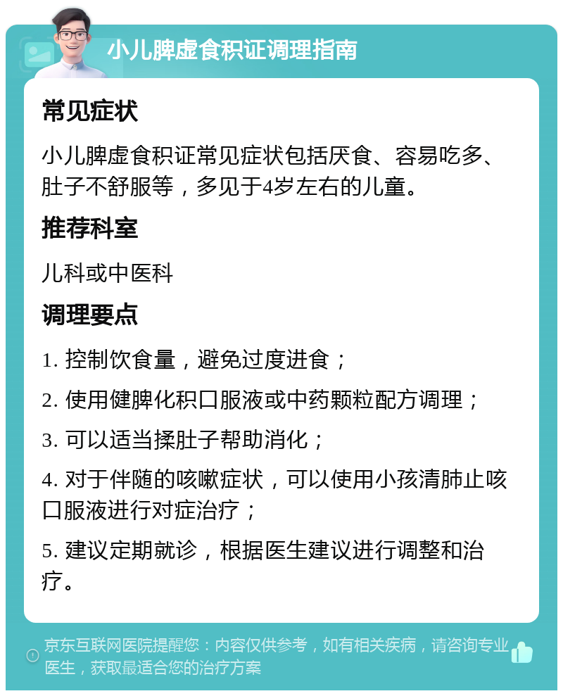 小儿脾虚食积证调理指南 常见症状 小儿脾虚食积证常见症状包括厌食、容易吃多、肚子不舒服等，多见于4岁左右的儿童。 推荐科室 儿科或中医科 调理要点 1. 控制饮食量，避免过度进食； 2. 使用健脾化积口服液或中药颗粒配方调理； 3. 可以适当揉肚子帮助消化； 4. 对于伴随的咳嗽症状，可以使用小孩清肺止咳口服液进行对症治疗； 5. 建议定期就诊，根据医生建议进行调整和治疗。