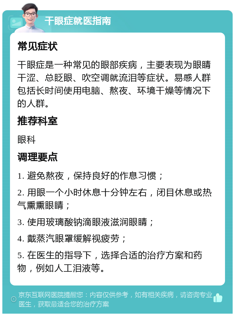 干眼症就医指南 常见症状 干眼症是一种常见的眼部疾病，主要表现为眼睛干涩、总眨眼、吹空调就流泪等症状。易感人群包括长时间使用电脑、熬夜、环境干燥等情况下的人群。 推荐科室 眼科 调理要点 1. 避免熬夜，保持良好的作息习惯； 2. 用眼一个小时休息十分钟左右，闭目休息或热气熏熏眼睛； 3. 使用玻璃酸钠滴眼液滋润眼睛； 4. 戴蒸汽眼罩缓解视疲劳； 5. 在医生的指导下，选择合适的治疗方案和药物，例如人工泪液等。