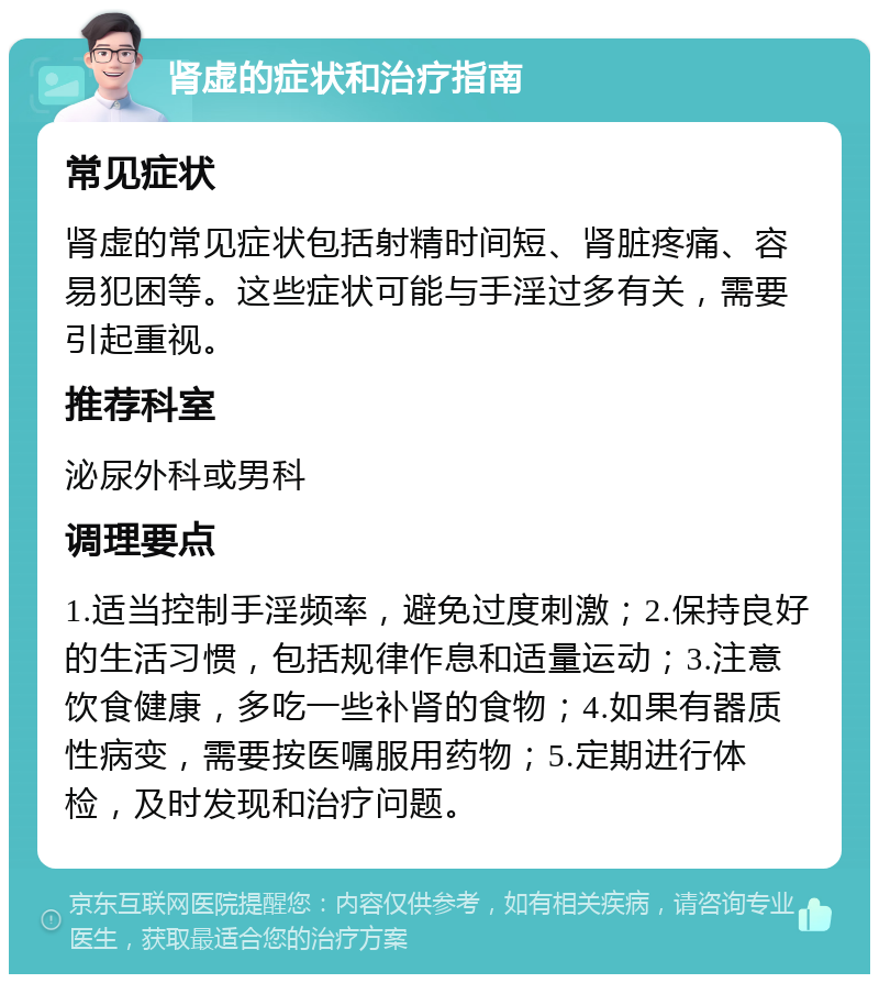 肾虚的症状和治疗指南 常见症状 肾虚的常见症状包括射精时间短、肾脏疼痛、容易犯困等。这些症状可能与手淫过多有关，需要引起重视。 推荐科室 泌尿外科或男科 调理要点 1.适当控制手淫频率，避免过度刺激；2.保持良好的生活习惯，包括规律作息和适量运动；3.注意饮食健康，多吃一些补肾的食物；4.如果有器质性病变，需要按医嘱服用药物；5.定期进行体检，及时发现和治疗问题。