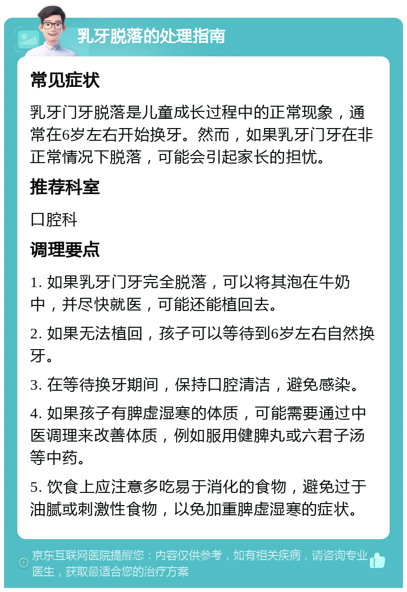 乳牙脱落的处理指南 常见症状 乳牙门牙脱落是儿童成长过程中的正常现象，通常在6岁左右开始换牙。然而，如果乳牙门牙在非正常情况下脱落，可能会引起家长的担忧。 推荐科室 口腔科 调理要点 1. 如果乳牙门牙完全脱落，可以将其泡在牛奶中，并尽快就医，可能还能植回去。 2. 如果无法植回，孩子可以等待到6岁左右自然换牙。 3. 在等待换牙期间，保持口腔清洁，避免感染。 4. 如果孩子有脾虚湿寒的体质，可能需要通过中医调理来改善体质，例如服用健脾丸或六君子汤等中药。 5. 饮食上应注意多吃易于消化的食物，避免过于油腻或刺激性食物，以免加重脾虚湿寒的症状。