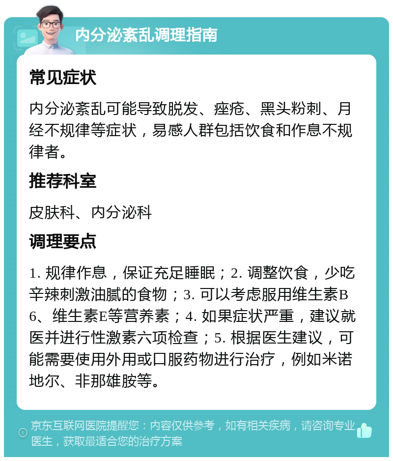 内分泌紊乱调理指南 常见症状 内分泌紊乱可能导致脱发、痤疮、黑头粉刺、月经不规律等症状，易感人群包括饮食和作息不规律者。 推荐科室 皮肤科、内分泌科 调理要点 1. 规律作息，保证充足睡眠；2. 调整饮食，少吃辛辣刺激油腻的食物；3. 可以考虑服用维生素B6、维生素E等营养素；4. 如果症状严重，建议就医并进行性激素六项检查；5. 根据医生建议，可能需要使用外用或口服药物进行治疗，例如米诺地尔、非那雄胺等。