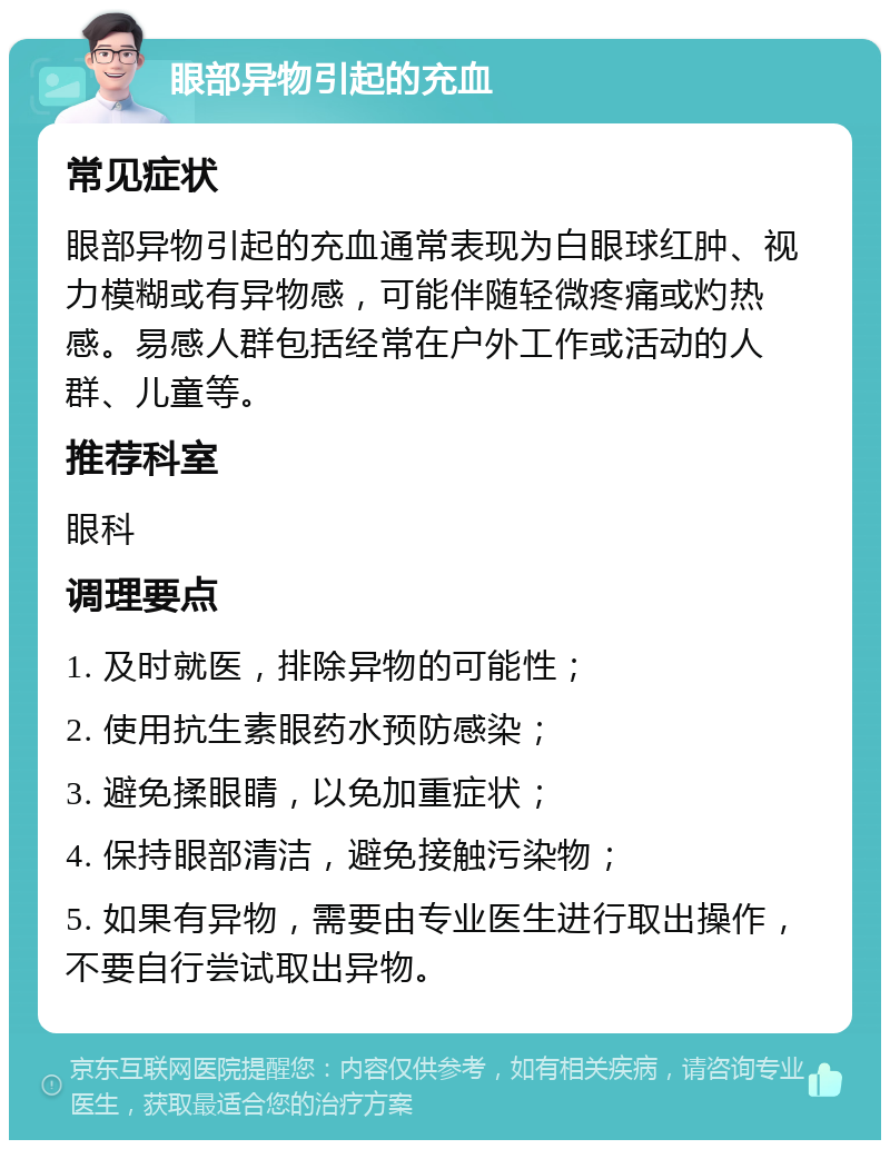 眼部异物引起的充血 常见症状 眼部异物引起的充血通常表现为白眼球红肿、视力模糊或有异物感，可能伴随轻微疼痛或灼热感。易感人群包括经常在户外工作或活动的人群、儿童等。 推荐科室 眼科 调理要点 1. 及时就医，排除异物的可能性； 2. 使用抗生素眼药水预防感染； 3. 避免揉眼睛，以免加重症状； 4. 保持眼部清洁，避免接触污染物； 5. 如果有异物，需要由专业医生进行取出操作，不要自行尝试取出异物。