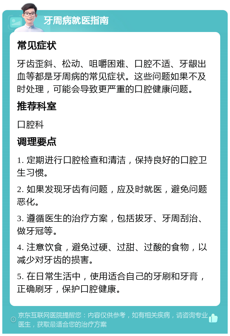 牙周病就医指南 常见症状 牙齿歪斜、松动、咀嚼困难、口腔不适、牙龈出血等都是牙周病的常见症状。这些问题如果不及时处理，可能会导致更严重的口腔健康问题。 推荐科室 口腔科 调理要点 1. 定期进行口腔检查和清洁，保持良好的口腔卫生习惯。 2. 如果发现牙齿有问题，应及时就医，避免问题恶化。 3. 遵循医生的治疗方案，包括拔牙、牙周刮治、做牙冠等。 4. 注意饮食，避免过硬、过甜、过酸的食物，以减少对牙齿的损害。 5. 在日常生活中，使用适合自己的牙刷和牙膏，正确刷牙，保护口腔健康。