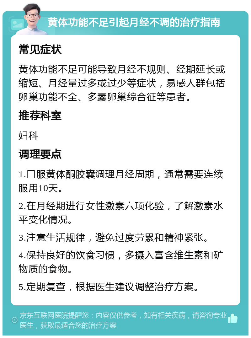 黄体功能不足引起月经不调的治疗指南 常见症状 黄体功能不足可能导致月经不规则、经期延长或缩短、月经量过多或过少等症状，易感人群包括卵巢功能不全、多囊卵巢综合征等患者。 推荐科室 妇科 调理要点 1.口服黄体酮胶囊调理月经周期，通常需要连续服用10天。 2.在月经期进行女性激素六项化验，了解激素水平变化情况。 3.注意生活规律，避免过度劳累和精神紧张。 4.保持良好的饮食习惯，多摄入富含维生素和矿物质的食物。 5.定期复查，根据医生建议调整治疗方案。