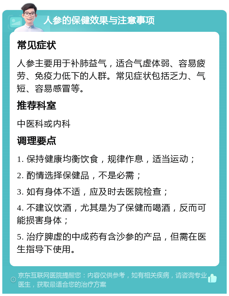 人参的保健效果与注意事项 常见症状 人参主要用于补肺益气，适合气虚体弱、容易疲劳、免疫力低下的人群。常见症状包括乏力、气短、容易感冒等。 推荐科室 中医科或内科 调理要点 1. 保持健康均衡饮食，规律作息，适当运动； 2. 酌情选择保健品，不是必需； 3. 如有身体不适，应及时去医院检查； 4. 不建议饮酒，尤其是为了保健而喝酒，反而可能损害身体； 5. 治疗脾虚的中成药有含沙参的产品，但需在医生指导下使用。