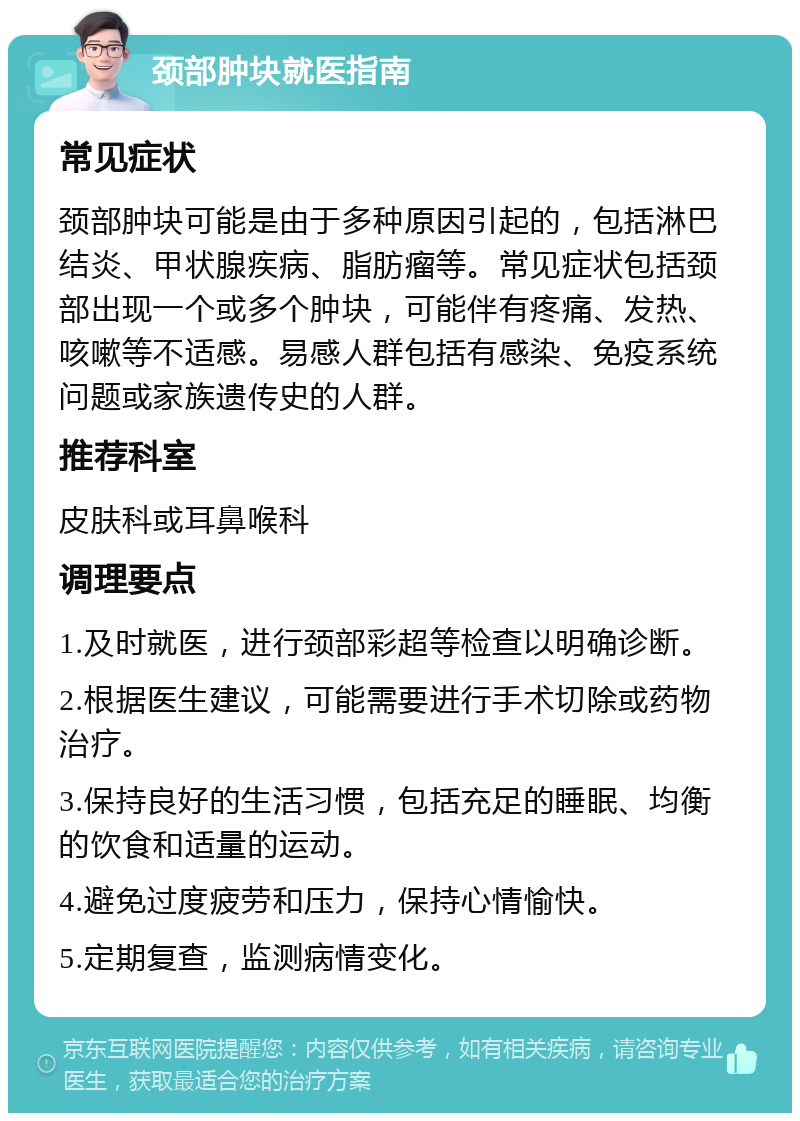 颈部肿块就医指南 常见症状 颈部肿块可能是由于多种原因引起的，包括淋巴结炎、甲状腺疾病、脂肪瘤等。常见症状包括颈部出现一个或多个肿块，可能伴有疼痛、发热、咳嗽等不适感。易感人群包括有感染、免疫系统问题或家族遗传史的人群。 推荐科室 皮肤科或耳鼻喉科 调理要点 1.及时就医，进行颈部彩超等检查以明确诊断。 2.根据医生建议，可能需要进行手术切除或药物治疗。 3.保持良好的生活习惯，包括充足的睡眠、均衡的饮食和适量的运动。 4.避免过度疲劳和压力，保持心情愉快。 5.定期复查，监测病情变化。