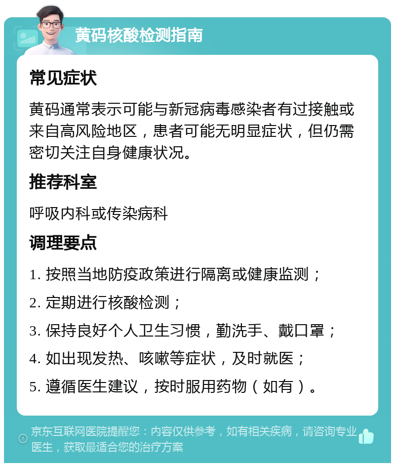 黄码核酸检测指南 常见症状 黄码通常表示可能与新冠病毒感染者有过接触或来自高风险地区，患者可能无明显症状，但仍需密切关注自身健康状况。 推荐科室 呼吸内科或传染病科 调理要点 1. 按照当地防疫政策进行隔离或健康监测； 2. 定期进行核酸检测； 3. 保持良好个人卫生习惯，勤洗手、戴口罩； 4. 如出现发热、咳嗽等症状，及时就医； 5. 遵循医生建议，按时服用药物（如有）。