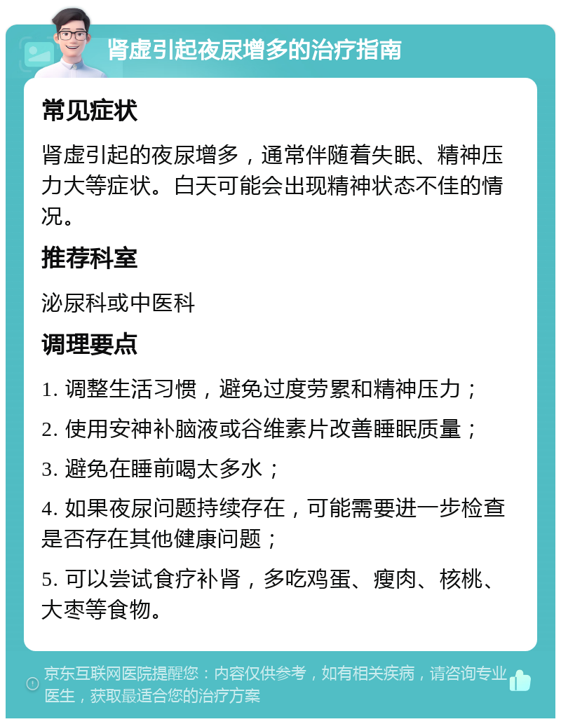 肾虚引起夜尿增多的治疗指南 常见症状 肾虚引起的夜尿增多，通常伴随着失眠、精神压力大等症状。白天可能会出现精神状态不佳的情况。 推荐科室 泌尿科或中医科 调理要点 1. 调整生活习惯，避免过度劳累和精神压力； 2. 使用安神补脑液或谷维素片改善睡眠质量； 3. 避免在睡前喝太多水； 4. 如果夜尿问题持续存在，可能需要进一步检查是否存在其他健康问题； 5. 可以尝试食疗补肾，多吃鸡蛋、瘦肉、核桃、大枣等食物。