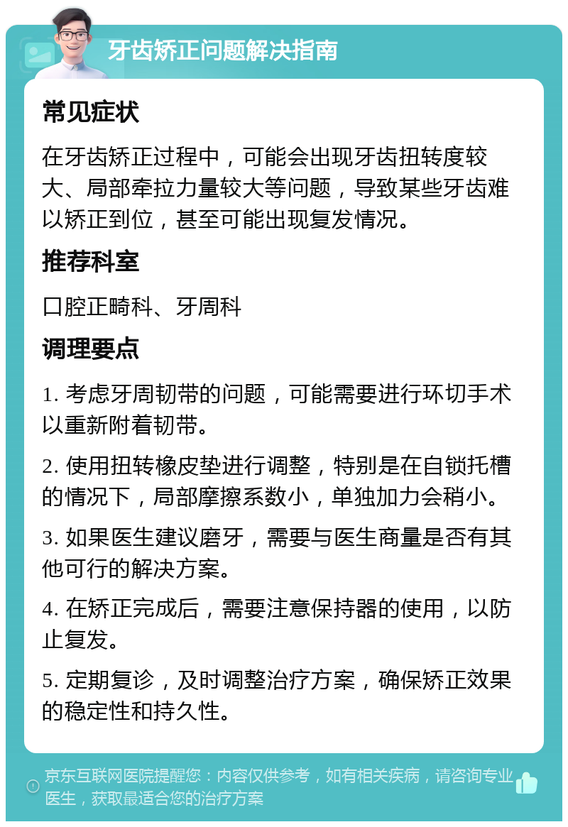 牙齿矫正问题解决指南 常见症状 在牙齿矫正过程中，可能会出现牙齿扭转度较大、局部牵拉力量较大等问题，导致某些牙齿难以矫正到位，甚至可能出现复发情况。 推荐科室 口腔正畸科、牙周科 调理要点 1. 考虑牙周韧带的问题，可能需要进行环切手术以重新附着韧带。 2. 使用扭转橡皮垫进行调整，特别是在自锁托槽的情况下，局部摩擦系数小，单独加力会稍小。 3. 如果医生建议磨牙，需要与医生商量是否有其他可行的解决方案。 4. 在矫正完成后，需要注意保持器的使用，以防止复发。 5. 定期复诊，及时调整治疗方案，确保矫正效果的稳定性和持久性。