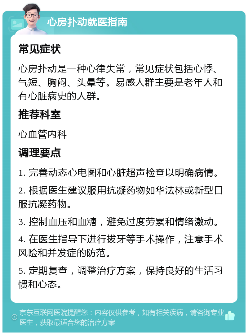 心房扑动就医指南 常见症状 心房扑动是一种心律失常，常见症状包括心悸、气短、胸闷、头晕等。易感人群主要是老年人和有心脏病史的人群。 推荐科室 心血管内科 调理要点 1. 完善动态心电图和心脏超声检查以明确病情。 2. 根据医生建议服用抗凝药物如华法林或新型口服抗凝药物。 3. 控制血压和血糖，避免过度劳累和情绪激动。 4. 在医生指导下进行拔牙等手术操作，注意手术风险和并发症的防范。 5. 定期复查，调整治疗方案，保持良好的生活习惯和心态。