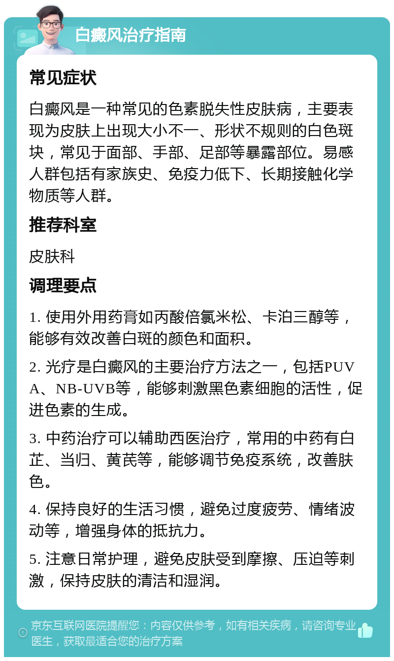 白癜风治疗指南 常见症状 白癜风是一种常见的色素脱失性皮肤病，主要表现为皮肤上出现大小不一、形状不规则的白色斑块，常见于面部、手部、足部等暴露部位。易感人群包括有家族史、免疫力低下、长期接触化学物质等人群。 推荐科室 皮肤科 调理要点 1. 使用外用药膏如丙酸倍氯米松、卡泊三醇等，能够有效改善白斑的颜色和面积。 2. 光疗是白癜风的主要治疗方法之一，包括PUVA、NB-UVB等，能够刺激黑色素细胞的活性，促进色素的生成。 3. 中药治疗可以辅助西医治疗，常用的中药有白芷、当归、黄芪等，能够调节免疫系统，改善肤色。 4. 保持良好的生活习惯，避免过度疲劳、情绪波动等，增强身体的抵抗力。 5. 注意日常护理，避免皮肤受到摩擦、压迫等刺激，保持皮肤的清洁和湿润。