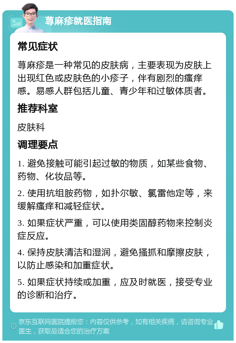 荨麻疹就医指南 常见症状 荨麻疹是一种常见的皮肤病，主要表现为皮肤上出现红色或皮肤色的小疹子，伴有剧烈的瘙痒感。易感人群包括儿童、青少年和过敏体质者。 推荐科室 皮肤科 调理要点 1. 避免接触可能引起过敏的物质，如某些食物、药物、化妆品等。 2. 使用抗组胺药物，如扑尔敏、氯雷他定等，来缓解瘙痒和减轻症状。 3. 如果症状严重，可以使用类固醇药物来控制炎症反应。 4. 保持皮肤清洁和湿润，避免搔抓和摩擦皮肤，以防止感染和加重症状。 5. 如果症状持续或加重，应及时就医，接受专业的诊断和治疗。