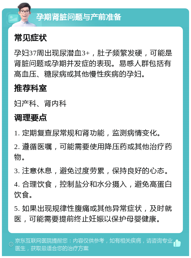 孕期肾脏问题与产前准备 常见症状 孕妇37周出现尿潜血3+，肚子频繁发硬，可能是肾脏问题或孕期并发症的表现。易感人群包括有高血压、糖尿病或其他慢性疾病的孕妇。 推荐科室 妇产科、肾内科 调理要点 1. 定期复查尿常规和肾功能，监测病情变化。 2. 遵循医嘱，可能需要使用降压药或其他治疗药物。 3. 注意休息，避免过度劳累，保持良好的心态。 4. 合理饮食，控制盐分和水分摄入，避免高蛋白饮食。 5. 如果出现规律性腹痛或其他异常症状，及时就医，可能需要提前终止妊娠以保护母婴健康。