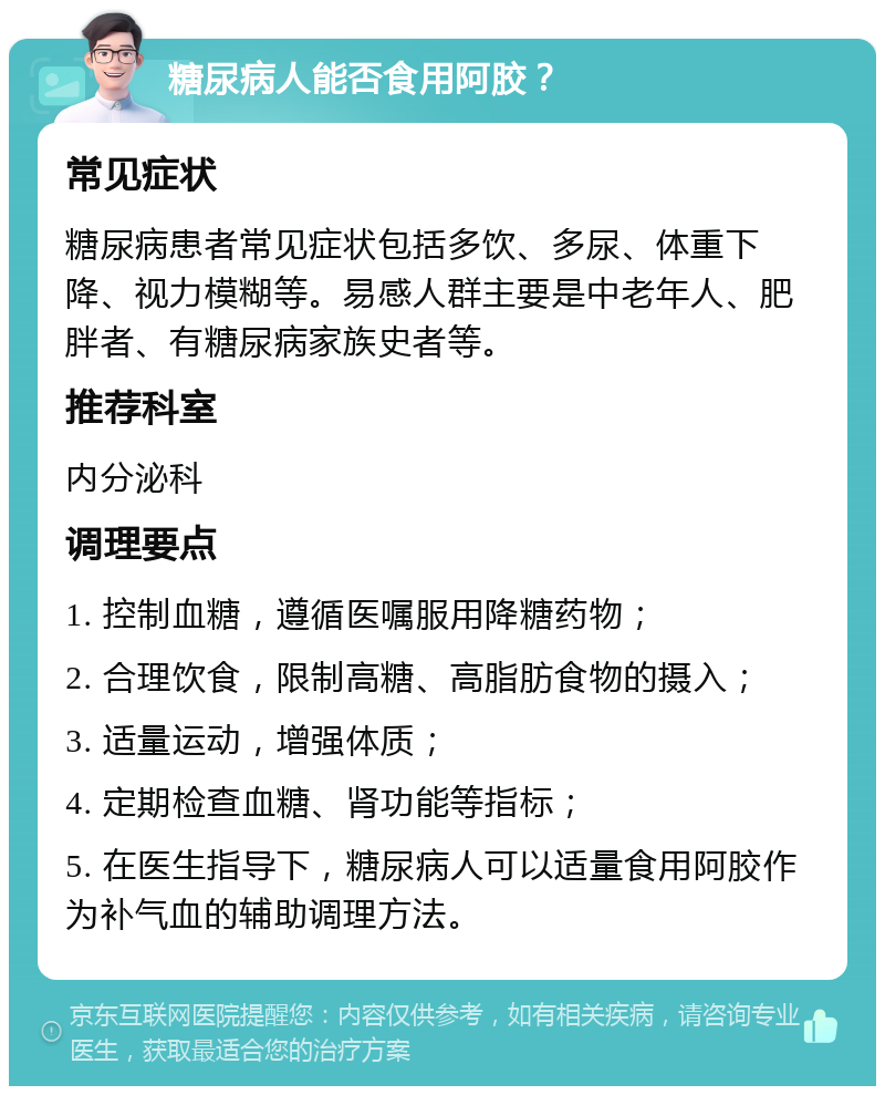 糖尿病人能否食用阿胶？ 常见症状 糖尿病患者常见症状包括多饮、多尿、体重下降、视力模糊等。易感人群主要是中老年人、肥胖者、有糖尿病家族史者等。 推荐科室 内分泌科 调理要点 1. 控制血糖，遵循医嘱服用降糖药物； 2. 合理饮食，限制高糖、高脂肪食物的摄入； 3. 适量运动，增强体质； 4. 定期检查血糖、肾功能等指标； 5. 在医生指导下，糖尿病人可以适量食用阿胶作为补气血的辅助调理方法。