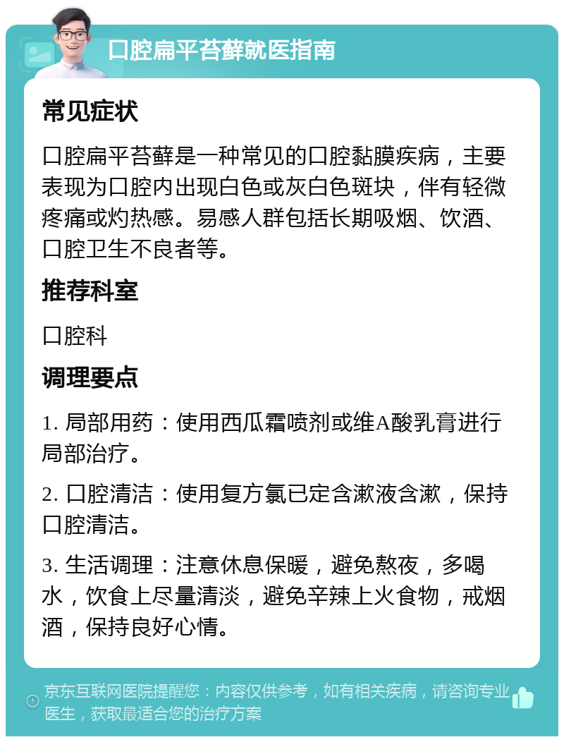 口腔扁平苔藓就医指南 常见症状 口腔扁平苔藓是一种常见的口腔黏膜疾病，主要表现为口腔内出现白色或灰白色斑块，伴有轻微疼痛或灼热感。易感人群包括长期吸烟、饮酒、口腔卫生不良者等。 推荐科室 口腔科 调理要点 1. 局部用药：使用西瓜霜喷剂或维A酸乳膏进行局部治疗。 2. 口腔清洁：使用复方氯已定含漱液含漱，保持口腔清洁。 3. 生活调理：注意休息保暖，避免熬夜，多喝水，饮食上尽量清淡，避免辛辣上火食物，戒烟酒，保持良好心情。