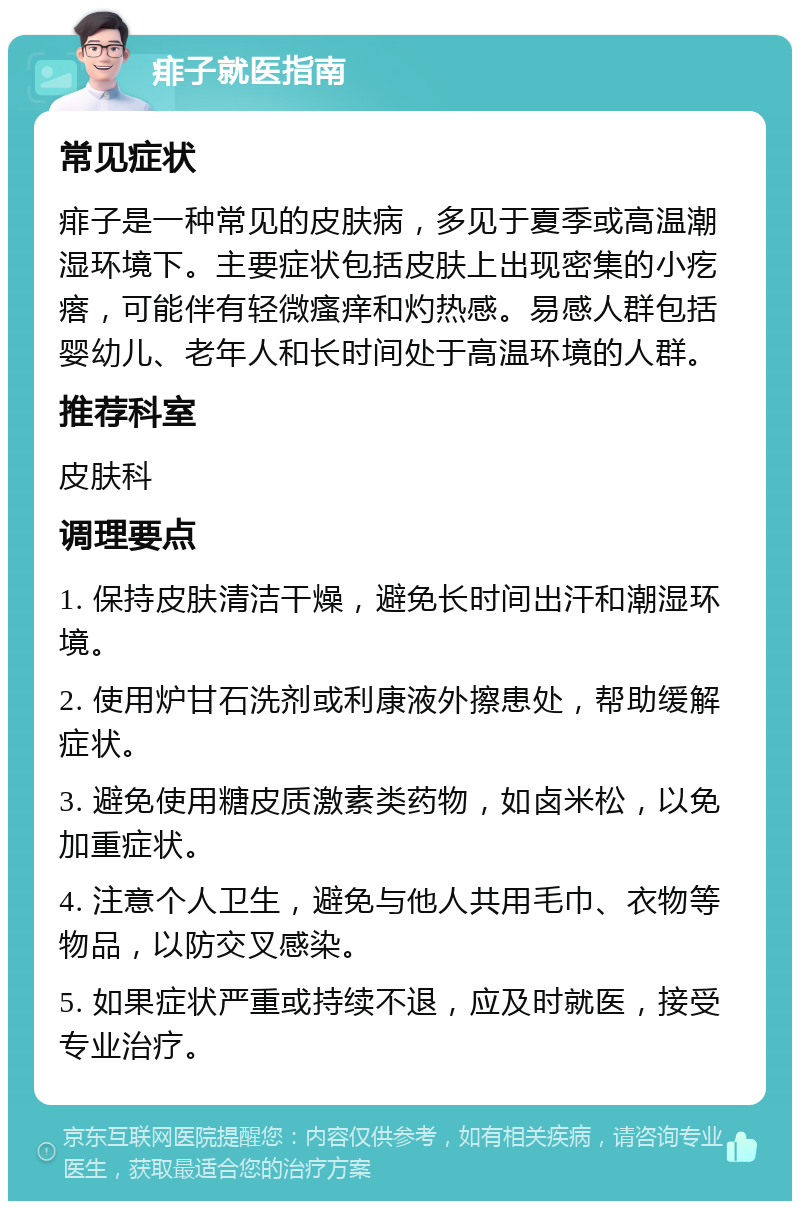 痱子就医指南 常见症状 痱子是一种常见的皮肤病，多见于夏季或高温潮湿环境下。主要症状包括皮肤上出现密集的小疙瘩，可能伴有轻微瘙痒和灼热感。易感人群包括婴幼儿、老年人和长时间处于高温环境的人群。 推荐科室 皮肤科 调理要点 1. 保持皮肤清洁干燥，避免长时间出汗和潮湿环境。 2. 使用炉甘石洗剂或利康液外擦患处，帮助缓解症状。 3. 避免使用糖皮质激素类药物，如卤米松，以免加重症状。 4. 注意个人卫生，避免与他人共用毛巾、衣物等物品，以防交叉感染。 5. 如果症状严重或持续不退，应及时就医，接受专业治疗。