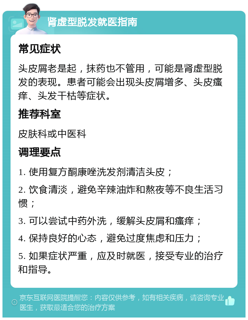 肾虚型脱发就医指南 常见症状 头皮屑老是起，抹药也不管用，可能是肾虚型脱发的表现。患者可能会出现头皮屑增多、头皮瘙痒、头发干枯等症状。 推荐科室 皮肤科或中医科 调理要点 1. 使用复方酮康唑洗发剂清洁头皮； 2. 饮食清淡，避免辛辣油炸和熬夜等不良生活习惯； 3. 可以尝试中药外洗，缓解头皮屑和瘙痒； 4. 保持良好的心态，避免过度焦虑和压力； 5. 如果症状严重，应及时就医，接受专业的治疗和指导。