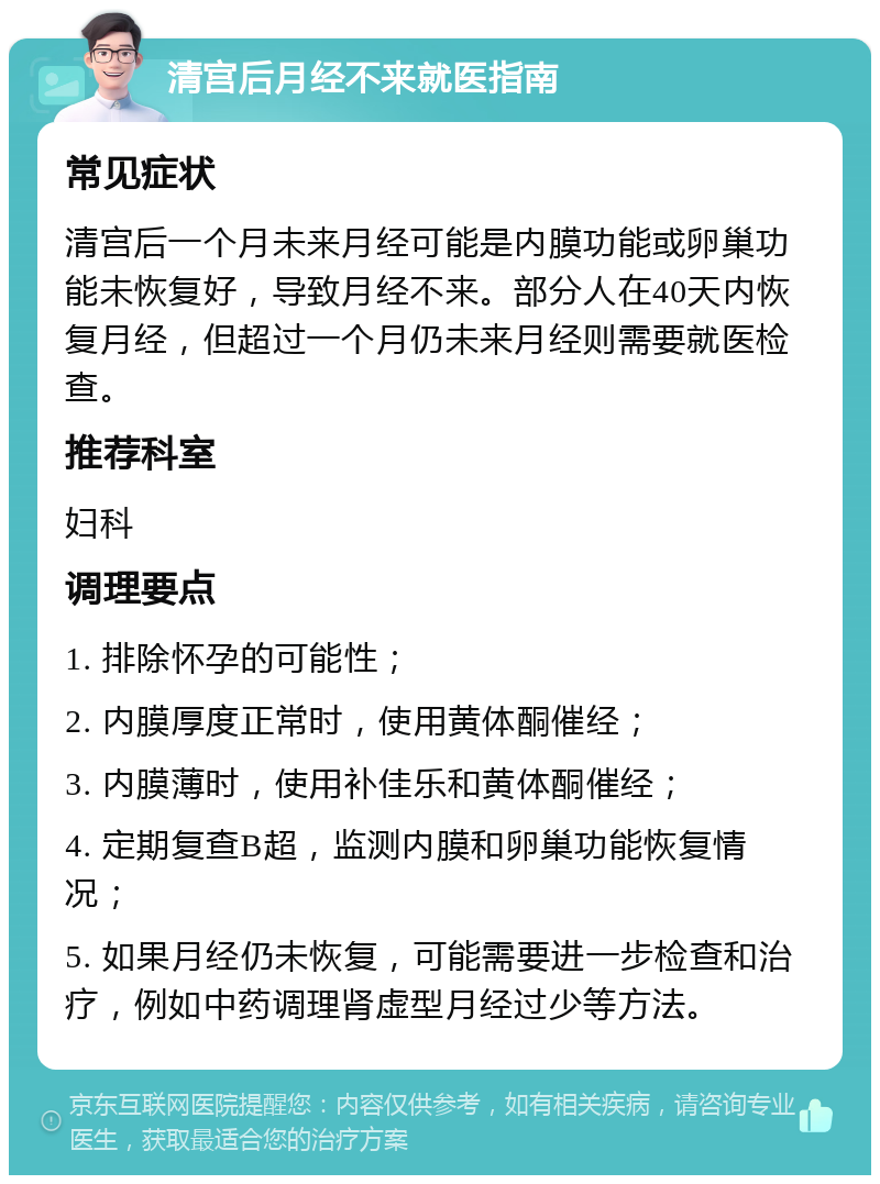 清宫后月经不来就医指南 常见症状 清宫后一个月未来月经可能是内膜功能或卵巢功能未恢复好，导致月经不来。部分人在40天内恢复月经，但超过一个月仍未来月经则需要就医检查。 推荐科室 妇科 调理要点 1. 排除怀孕的可能性； 2. 内膜厚度正常时，使用黄体酮催经； 3. 内膜薄时，使用补佳乐和黄体酮催经； 4. 定期复查B超，监测内膜和卵巢功能恢复情况； 5. 如果月经仍未恢复，可能需要进一步检查和治疗，例如中药调理肾虚型月经过少等方法。