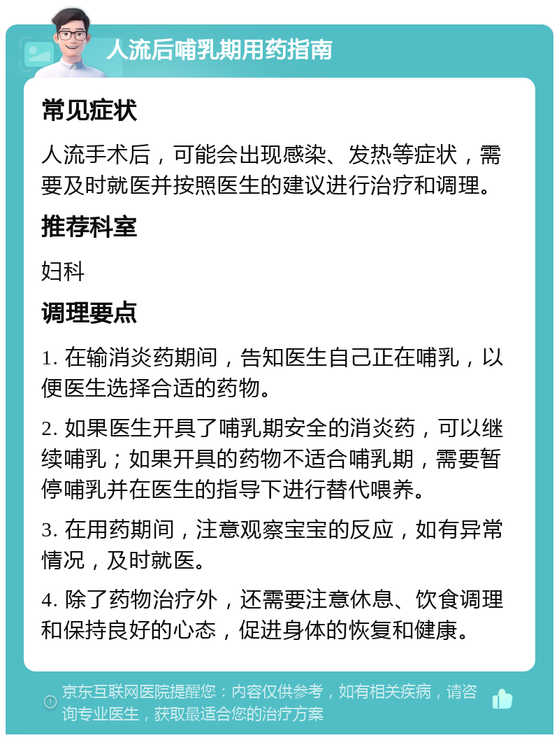 人流后哺乳期用药指南 常见症状 人流手术后，可能会出现感染、发热等症状，需要及时就医并按照医生的建议进行治疗和调理。 推荐科室 妇科 调理要点 1. 在输消炎药期间，告知医生自己正在哺乳，以便医生选择合适的药物。 2. 如果医生开具了哺乳期安全的消炎药，可以继续哺乳；如果开具的药物不适合哺乳期，需要暂停哺乳并在医生的指导下进行替代喂养。 3. 在用药期间，注意观察宝宝的反应，如有异常情况，及时就医。 4. 除了药物治疗外，还需要注意休息、饮食调理和保持良好的心态，促进身体的恢复和健康。