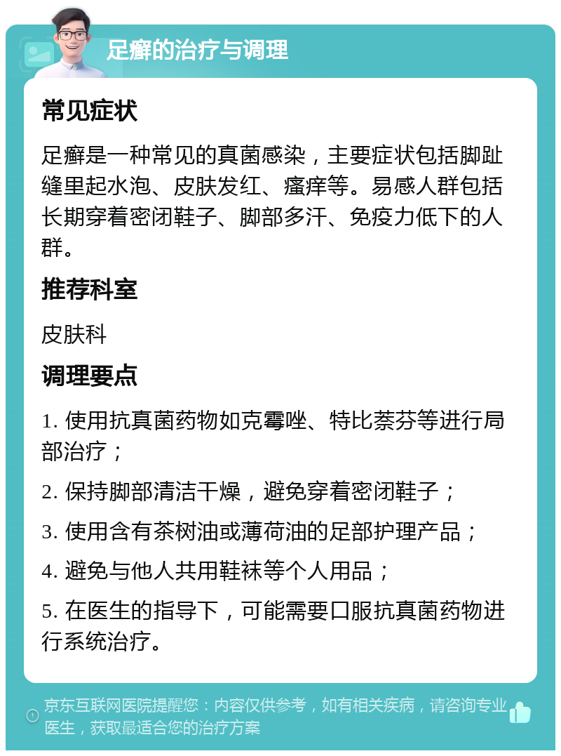 足癣的治疗与调理 常见症状 足癣是一种常见的真菌感染，主要症状包括脚趾缝里起水泡、皮肤发红、瘙痒等。易感人群包括长期穿着密闭鞋子、脚部多汗、免疫力低下的人群。 推荐科室 皮肤科 调理要点 1. 使用抗真菌药物如克霉唑、特比萘芬等进行局部治疗； 2. 保持脚部清洁干燥，避免穿着密闭鞋子； 3. 使用含有茶树油或薄荷油的足部护理产品； 4. 避免与他人共用鞋袜等个人用品； 5. 在医生的指导下，可能需要口服抗真菌药物进行系统治疗。