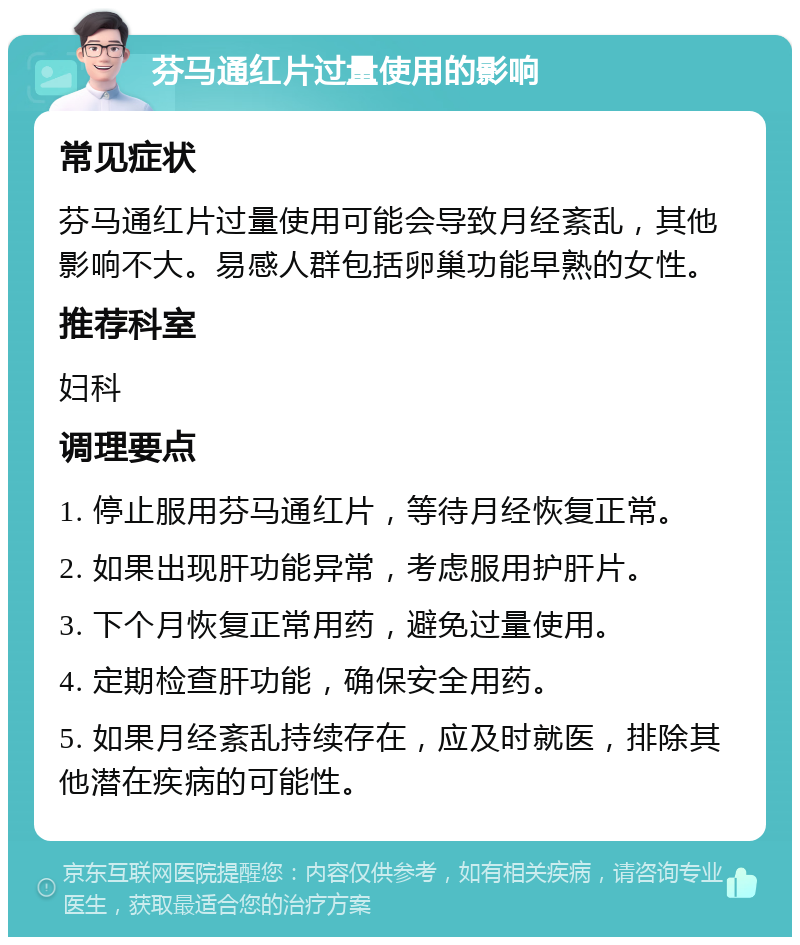 芬马通红片过量使用的影响 常见症状 芬马通红片过量使用可能会导致月经紊乱，其他影响不大。易感人群包括卵巢功能早熟的女性。 推荐科室 妇科 调理要点 1. 停止服用芬马通红片，等待月经恢复正常。 2. 如果出现肝功能异常，考虑服用护肝片。 3. 下个月恢复正常用药，避免过量使用。 4. 定期检查肝功能，确保安全用药。 5. 如果月经紊乱持续存在，应及时就医，排除其他潜在疾病的可能性。