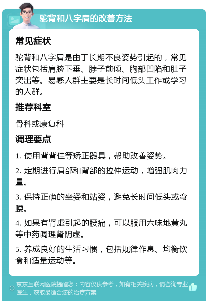 驼背和八字肩的改善方法 常见症状 驼背和八字肩是由于长期不良姿势引起的，常见症状包括肩膀下垂、脖子前倾、胸部凹陷和肚子突出等。易感人群主要是长时间低头工作或学习的人群。 推荐科室 骨科或康复科 调理要点 1. 使用背背佳等矫正器具，帮助改善姿势。 2. 定期进行肩部和背部的拉伸运动，增强肌肉力量。 3. 保持正确的坐姿和站姿，避免长时间低头或弯腰。 4. 如果有肾虚引起的腰痛，可以服用六味地黄丸等中药调理肾阴虚。 5. 养成良好的生活习惯，包括规律作息、均衡饮食和适量运动等。