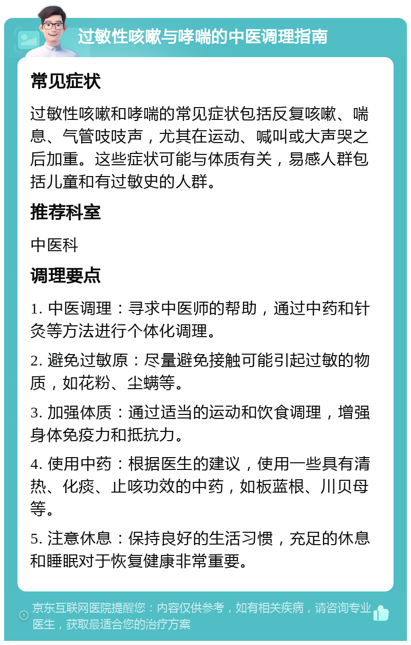 过敏性咳嗽与哮喘的中医调理指南 常见症状 过敏性咳嗽和哮喘的常见症状包括反复咳嗽、喘息、气管吱吱声，尤其在运动、喊叫或大声哭之后加重。这些症状可能与体质有关，易感人群包括儿童和有过敏史的人群。 推荐科室 中医科 调理要点 1. 中医调理：寻求中医师的帮助，通过中药和针灸等方法进行个体化调理。 2. 避免过敏原：尽量避免接触可能引起过敏的物质，如花粉、尘螨等。 3. 加强体质：通过适当的运动和饮食调理，增强身体免疫力和抵抗力。 4. 使用中药：根据医生的建议，使用一些具有清热、化痰、止咳功效的中药，如板蓝根、川贝母等。 5. 注意休息：保持良好的生活习惯，充足的休息和睡眠对于恢复健康非常重要。