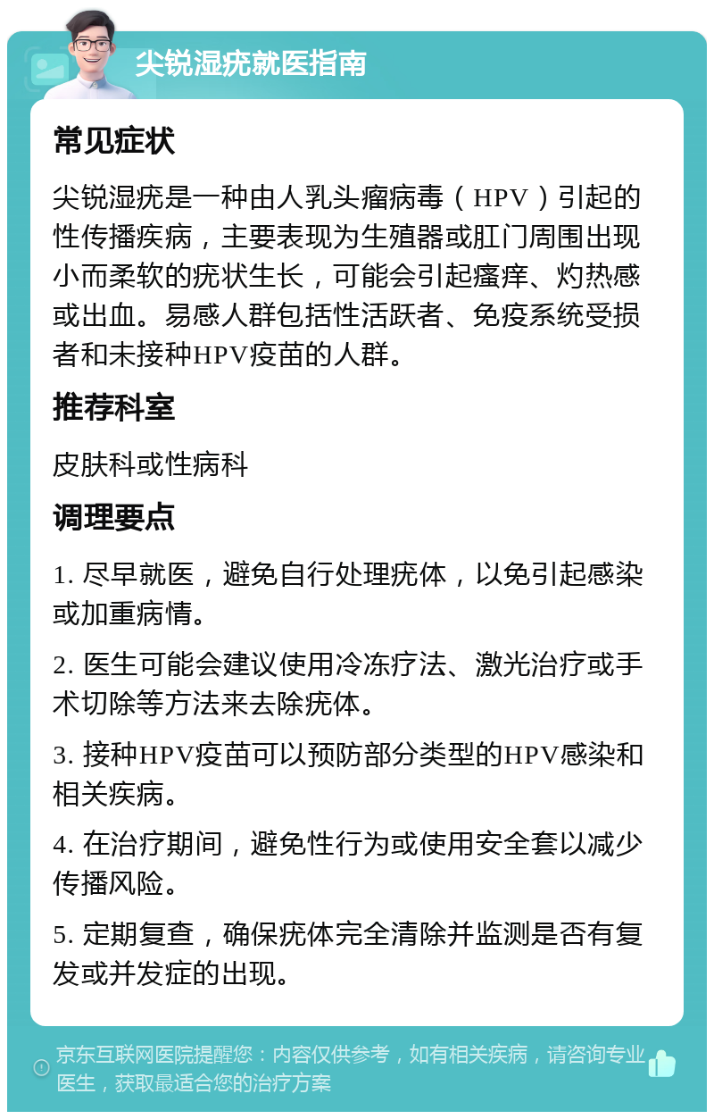 尖锐湿疣就医指南 常见症状 尖锐湿疣是一种由人乳头瘤病毒（HPV）引起的性传播疾病，主要表现为生殖器或肛门周围出现小而柔软的疣状生长，可能会引起瘙痒、灼热感或出血。易感人群包括性活跃者、免疫系统受损者和未接种HPV疫苗的人群。 推荐科室 皮肤科或性病科 调理要点 1. 尽早就医，避免自行处理疣体，以免引起感染或加重病情。 2. 医生可能会建议使用冷冻疗法、激光治疗或手术切除等方法来去除疣体。 3. 接种HPV疫苗可以预防部分类型的HPV感染和相关疾病。 4. 在治疗期间，避免性行为或使用安全套以减少传播风险。 5. 定期复查，确保疣体完全清除并监测是否有复发或并发症的出现。