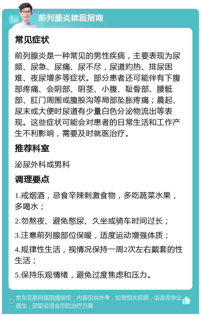 前列腺炎就医指南 常见症状 前列腺炎是一种常见的男性疾病，主要表现为尿频、尿急、尿痛、尿不尽，尿道灼热、排尿困难、夜尿增多等症状。部分患者还可能伴有下腹部疼痛、会阴部、阴茎、小腹、耻骨部、腰骶部、肛门周围或腹股沟等局部坠胀疼痛；晨起、尿末或大便时尿道有少量白色分泌物流出等表现。这些症状可能会对患者的日常生活和工作产生不利影响，需要及时就医治疗。 推荐科室 泌尿外科或男科 调理要点 1.戒烟酒，忌食辛辣刺激食物，多吃蔬菜水果，多喝水； 2.勿熬夜、避免憋尿、久坐或骑车时间过长； 3.注意前列腺部位保暖，适度运动增强体质； 4.规律性生活，视情况保持一周2次左右戴套的性生活； 5.保持乐观情绪，避免过度焦虑和压力。