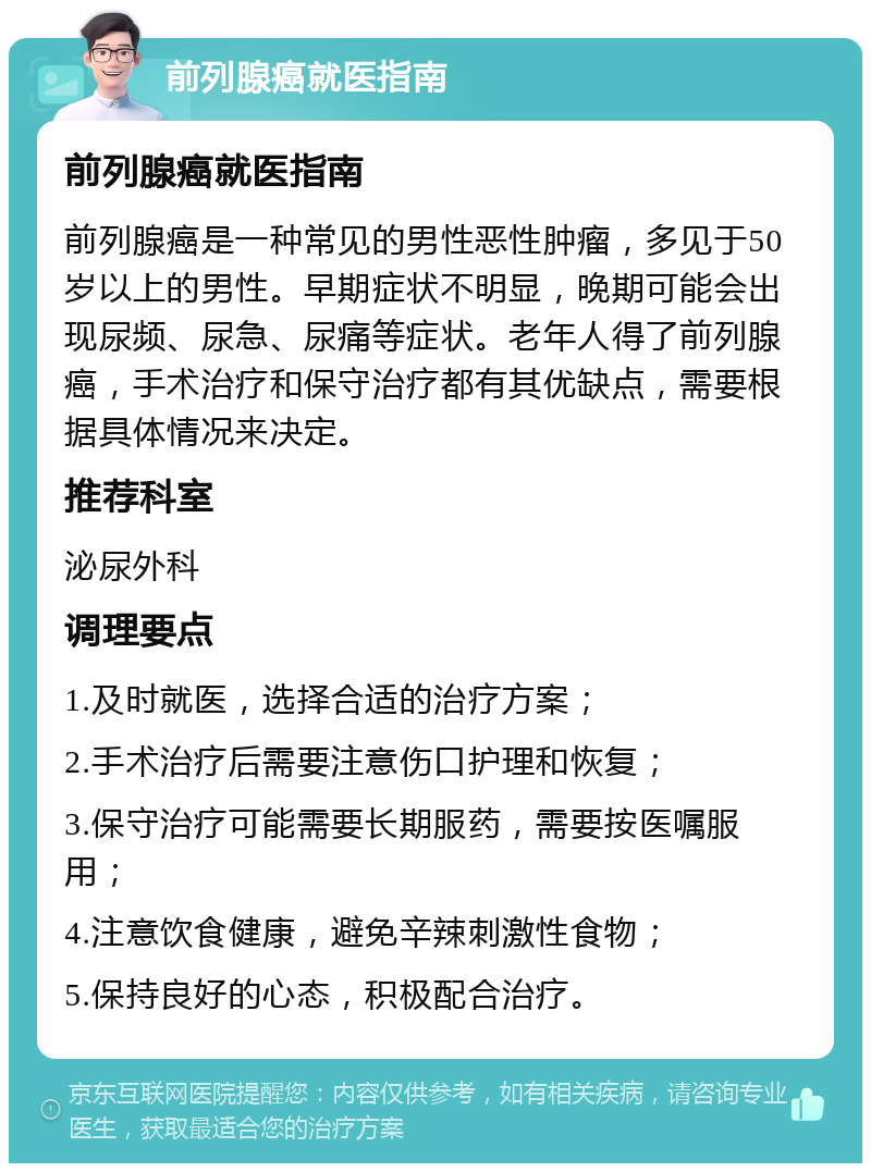 前列腺癌就医指南 前列腺癌就医指南 前列腺癌是一种常见的男性恶性肿瘤，多见于50岁以上的男性。早期症状不明显，晚期可能会出现尿频、尿急、尿痛等症状。老年人得了前列腺癌，手术治疗和保守治疗都有其优缺点，需要根据具体情况来决定。 推荐科室 泌尿外科 调理要点 1.及时就医，选择合适的治疗方案； 2.手术治疗后需要注意伤口护理和恢复； 3.保守治疗可能需要长期服药，需要按医嘱服用； 4.注意饮食健康，避免辛辣刺激性食物； 5.保持良好的心态，积极配合治疗。