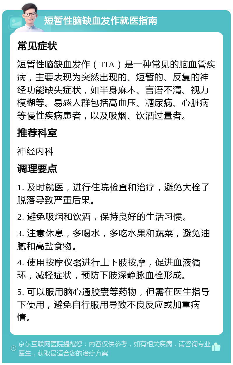 短暂性脑缺血发作就医指南 常见症状 短暂性脑缺血发作（TIA）是一种常见的脑血管疾病，主要表现为突然出现的、短暂的、反复的神经功能缺失症状，如半身麻木、言语不清、视力模糊等。易感人群包括高血压、糖尿病、心脏病等慢性疾病患者，以及吸烟、饮酒过量者。 推荐科室 神经内科 调理要点 1. 及时就医，进行住院检查和治疗，避免大栓子脱落导致严重后果。 2. 避免吸烟和饮酒，保持良好的生活习惯。 3. 注意休息，多喝水，多吃水果和蔬菜，避免油腻和高盐食物。 4. 使用按摩仪器进行上下肢按摩，促进血液循环，减轻症状，预防下肢深静脉血栓形成。 5. 可以服用脑心通胶囊等药物，但需在医生指导下使用，避免自行服用导致不良反应或加重病情。