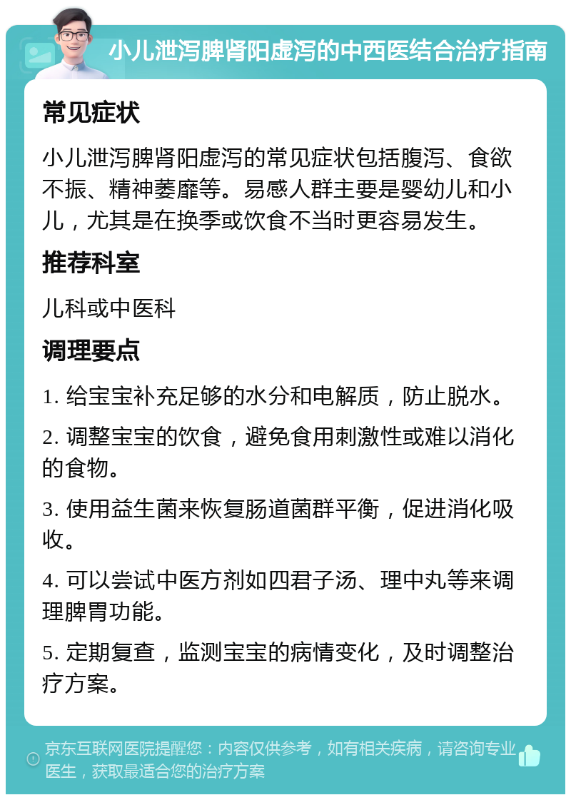 小儿泄泻脾肾阳虚泻的中西医结合治疗指南 常见症状 小儿泄泻脾肾阳虚泻的常见症状包括腹泻、食欲不振、精神萎靡等。易感人群主要是婴幼儿和小儿，尤其是在换季或饮食不当时更容易发生。 推荐科室 儿科或中医科 调理要点 1. 给宝宝补充足够的水分和电解质，防止脱水。 2. 调整宝宝的饮食，避免食用刺激性或难以消化的食物。 3. 使用益生菌来恢复肠道菌群平衡，促进消化吸收。 4. 可以尝试中医方剂如四君子汤、理中丸等来调理脾胃功能。 5. 定期复查，监测宝宝的病情变化，及时调整治疗方案。