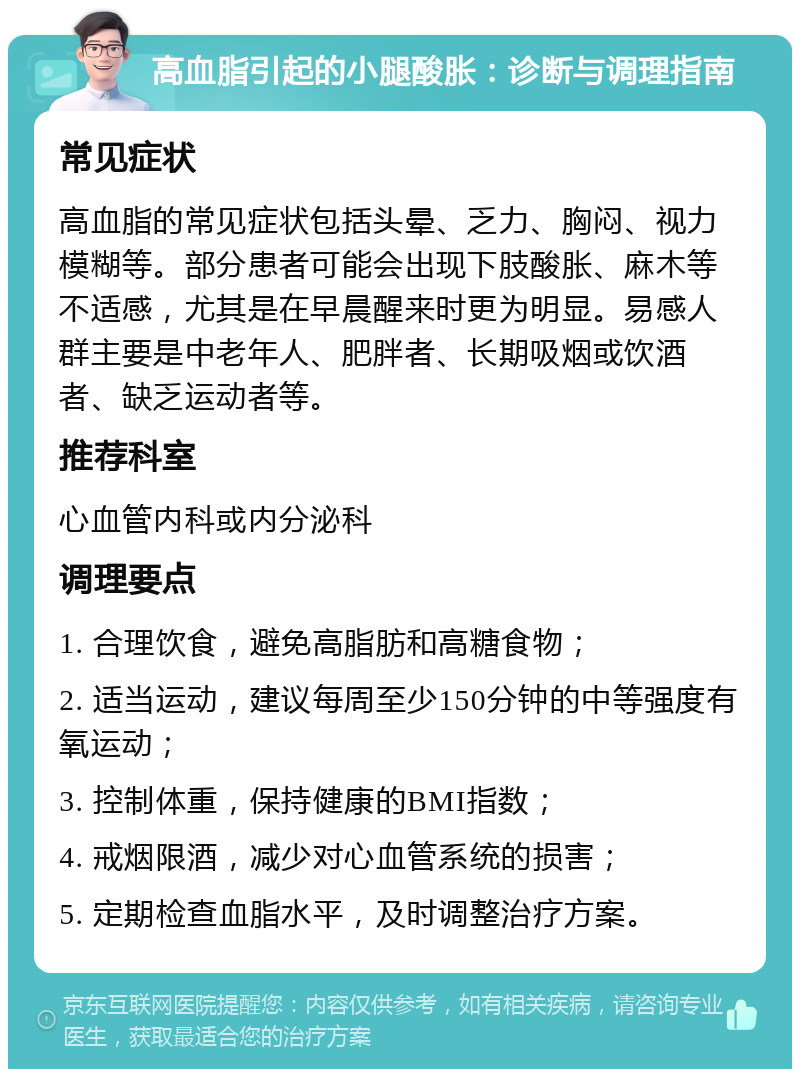 高血脂引起的小腿酸胀：诊断与调理指南 常见症状 高血脂的常见症状包括头晕、乏力、胸闷、视力模糊等。部分患者可能会出现下肢酸胀、麻木等不适感，尤其是在早晨醒来时更为明显。易感人群主要是中老年人、肥胖者、长期吸烟或饮酒者、缺乏运动者等。 推荐科室 心血管内科或内分泌科 调理要点 1. 合理饮食，避免高脂肪和高糖食物； 2. 适当运动，建议每周至少150分钟的中等强度有氧运动； 3. 控制体重，保持健康的BMI指数； 4. 戒烟限酒，减少对心血管系统的损害； 5. 定期检查血脂水平，及时调整治疗方案。