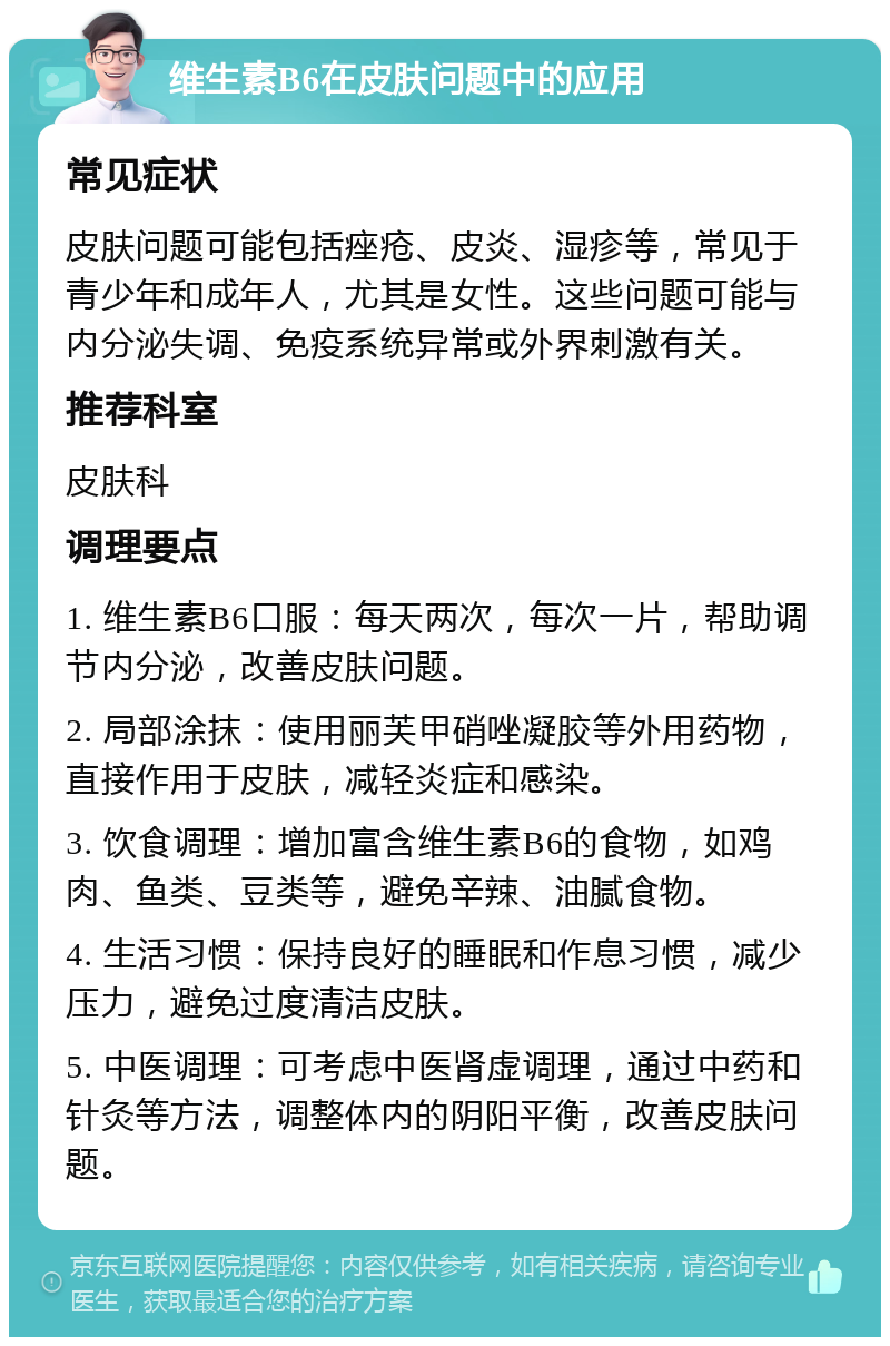 维生素B6在皮肤问题中的应用 常见症状 皮肤问题可能包括痤疮、皮炎、湿疹等，常见于青少年和成年人，尤其是女性。这些问题可能与内分泌失调、免疫系统异常或外界刺激有关。 推荐科室 皮肤科 调理要点 1. 维生素B6口服：每天两次，每次一片，帮助调节内分泌，改善皮肤问题。 2. 局部涂抹：使用丽芙甲硝唑凝胶等外用药物，直接作用于皮肤，减轻炎症和感染。 3. 饮食调理：增加富含维生素B6的食物，如鸡肉、鱼类、豆类等，避免辛辣、油腻食物。 4. 生活习惯：保持良好的睡眠和作息习惯，减少压力，避免过度清洁皮肤。 5. 中医调理：可考虑中医肾虚调理，通过中药和针灸等方法，调整体内的阴阳平衡，改善皮肤问题。