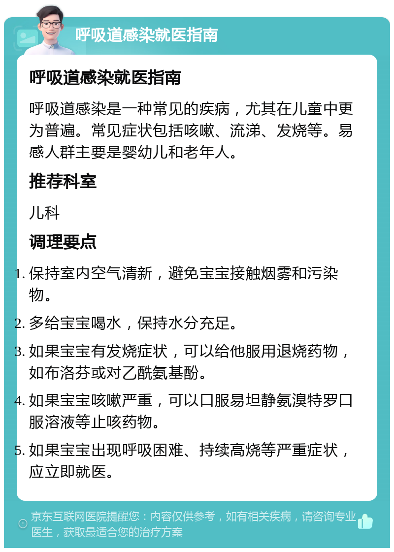 呼吸道感染就医指南 呼吸道感染就医指南 呼吸道感染是一种常见的疾病，尤其在儿童中更为普遍。常见症状包括咳嗽、流涕、发烧等。易感人群主要是婴幼儿和老年人。 推荐科室 儿科 调理要点 保持室内空气清新，避免宝宝接触烟雾和污染物。 多给宝宝喝水，保持水分充足。 如果宝宝有发烧症状，可以给他服用退烧药物，如布洛芬或对乙酰氨基酚。 如果宝宝咳嗽严重，可以口服易坦静氨溴特罗口服溶液等止咳药物。 如果宝宝出现呼吸困难、持续高烧等严重症状，应立即就医。