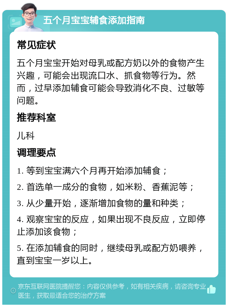 五个月宝宝辅食添加指南 常见症状 五个月宝宝开始对母乳或配方奶以外的食物产生兴趣，可能会出现流口水、抓食物等行为。然而，过早添加辅食可能会导致消化不良、过敏等问题。 推荐科室 儿科 调理要点 1. 等到宝宝满六个月再开始添加辅食； 2. 首选单一成分的食物，如米粉、香蕉泥等； 3. 从少量开始，逐渐增加食物的量和种类； 4. 观察宝宝的反应，如果出现不良反应，立即停止添加该食物； 5. 在添加辅食的同时，继续母乳或配方奶喂养，直到宝宝一岁以上。