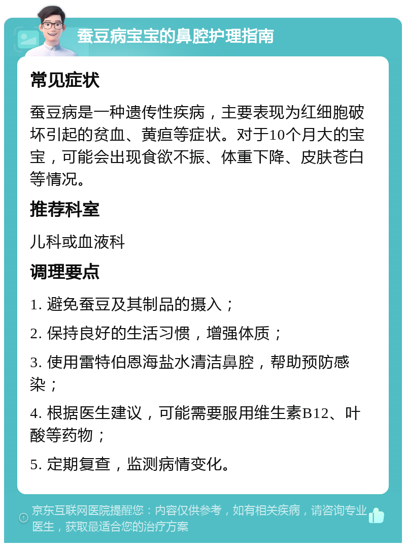 蚕豆病宝宝的鼻腔护理指南 常见症状 蚕豆病是一种遗传性疾病，主要表现为红细胞破坏引起的贫血、黄疸等症状。对于10个月大的宝宝，可能会出现食欲不振、体重下降、皮肤苍白等情况。 推荐科室 儿科或血液科 调理要点 1. 避免蚕豆及其制品的摄入； 2. 保持良好的生活习惯，增强体质； 3. 使用雷特伯恩海盐水清洁鼻腔，帮助预防感染； 4. 根据医生建议，可能需要服用维生素B12、叶酸等药物； 5. 定期复查，监测病情变化。