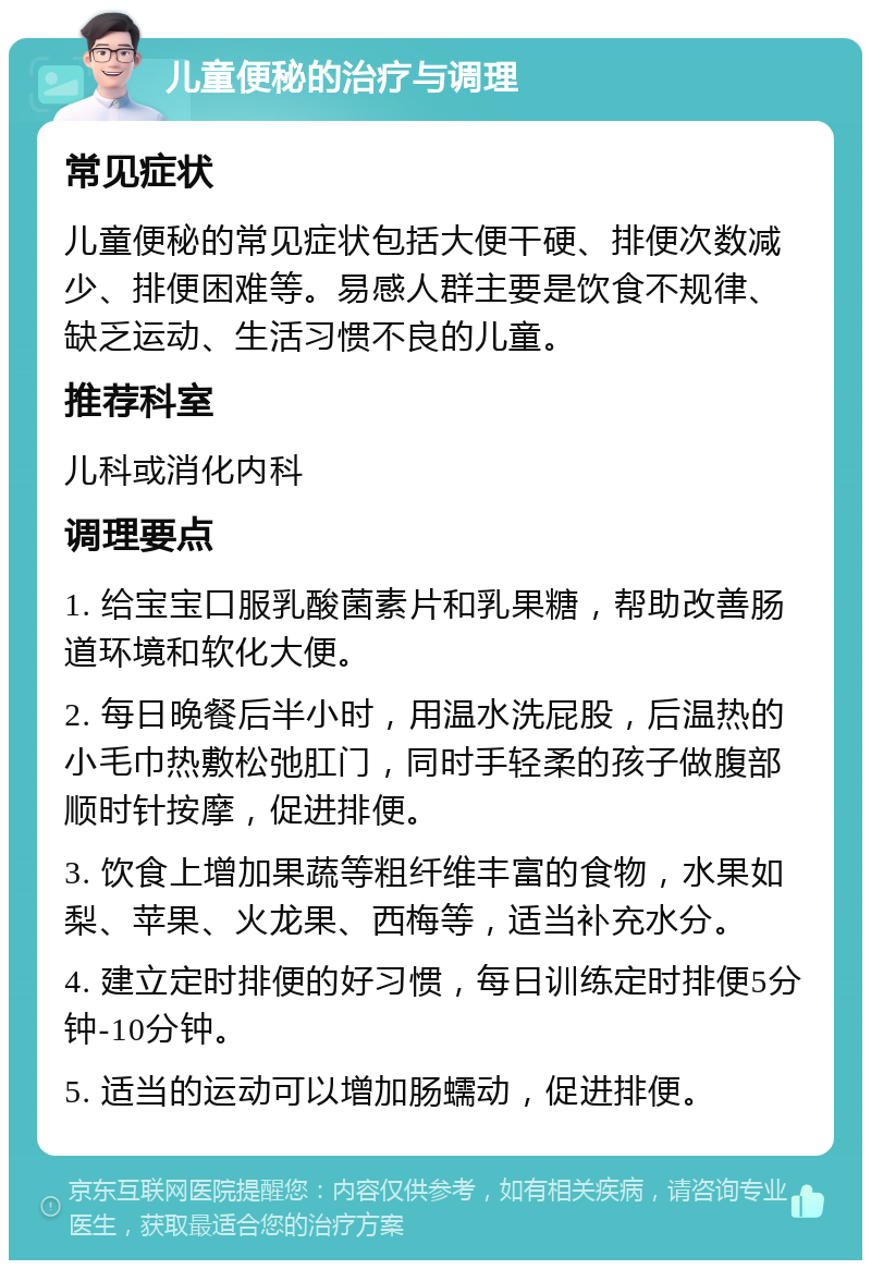 儿童便秘的治疗与调理 常见症状 儿童便秘的常见症状包括大便干硬、排便次数减少、排便困难等。易感人群主要是饮食不规律、缺乏运动、生活习惯不良的儿童。 推荐科室 儿科或消化内科 调理要点 1. 给宝宝口服乳酸菌素片和乳果糖，帮助改善肠道环境和软化大便。 2. 每日晚餐后半小时，用温水洗屁股，后温热的小毛巾热敷松弛肛门，同时手轻柔的孩子做腹部顺时针按摩，促进排便。 3. 饮食上增加果蔬等粗纤维丰富的食物，水果如梨、苹果、火龙果、西梅等，适当补充水分。 4. 建立定时排便的好习惯，每日训练定时排便5分钟-10分钟。 5. 适当的运动可以增加肠蠕动，促进排便。