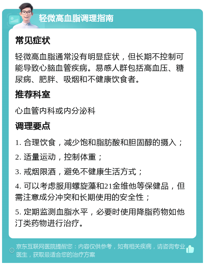 轻微高血脂调理指南 常见症状 轻微高血脂通常没有明显症状，但长期不控制可能导致心脑血管疾病。易感人群包括高血压、糖尿病、肥胖、吸烟和不健康饮食者。 推荐科室 心血管内科或内分泌科 调理要点 1. 合理饮食，减少饱和脂肪酸和胆固醇的摄入； 2. 适量运动，控制体重； 3. 戒烟限酒，避免不健康生活方式； 4. 可以考虑服用螺旋藻和21金维他等保健品，但需注意成分冲突和长期使用的安全性； 5. 定期监测血脂水平，必要时使用降脂药物如他汀类药物进行治疗。