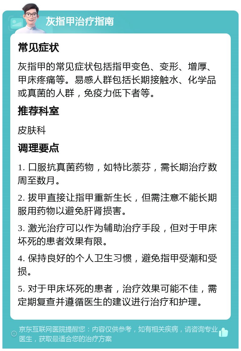 灰指甲治疗指南 常见症状 灰指甲的常见症状包括指甲变色、变形、增厚、甲床疼痛等。易感人群包括长期接触水、化学品或真菌的人群，免疫力低下者等。 推荐科室 皮肤科 调理要点 1. 口服抗真菌药物，如特比萘芬，需长期治疗数周至数月。 2. 拔甲直接让指甲重新生长，但需注意不能长期服用药物以避免肝肾损害。 3. 激光治疗可以作为辅助治疗手段，但对于甲床坏死的患者效果有限。 4. 保持良好的个人卫生习惯，避免指甲受潮和受损。 5. 对于甲床坏死的患者，治疗效果可能不佳，需定期复查并遵循医生的建议进行治疗和护理。