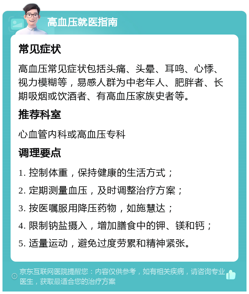 高血压就医指南 常见症状 高血压常见症状包括头痛、头晕、耳鸣、心悸、视力模糊等，易感人群为中老年人、肥胖者、长期吸烟或饮酒者、有高血压家族史者等。 推荐科室 心血管内科或高血压专科 调理要点 1. 控制体重，保持健康的生活方式； 2. 定期测量血压，及时调整治疗方案； 3. 按医嘱服用降压药物，如施慧达； 4. 限制钠盐摄入，增加膳食中的钾、镁和钙； 5. 适量运动，避免过度劳累和精神紧张。